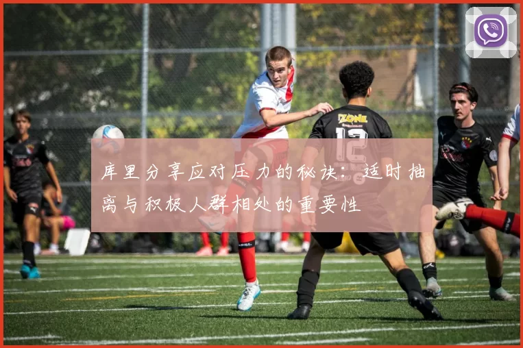 库里分享应对压力的秘诀：适时抽离与积极人群相处的重要性