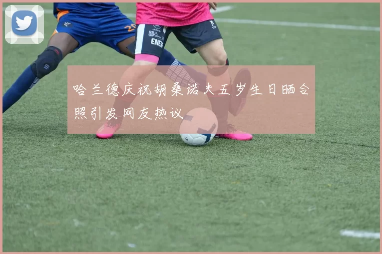 哈兰德庆祝胡桑诺夫五岁生日晒合照引发网友热议