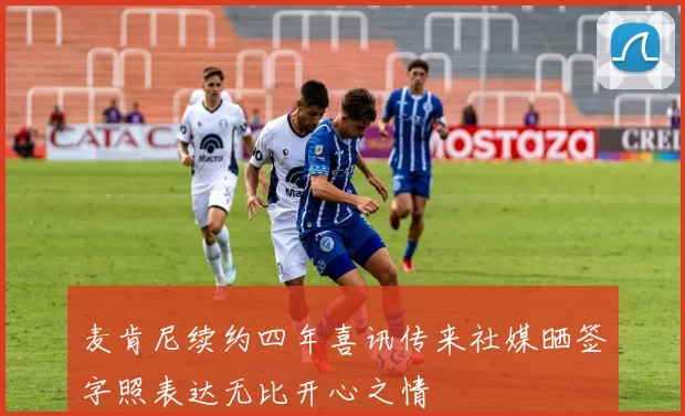 麦肯尼续约四年喜讯传来社媒晒签字照表达无比开心之情