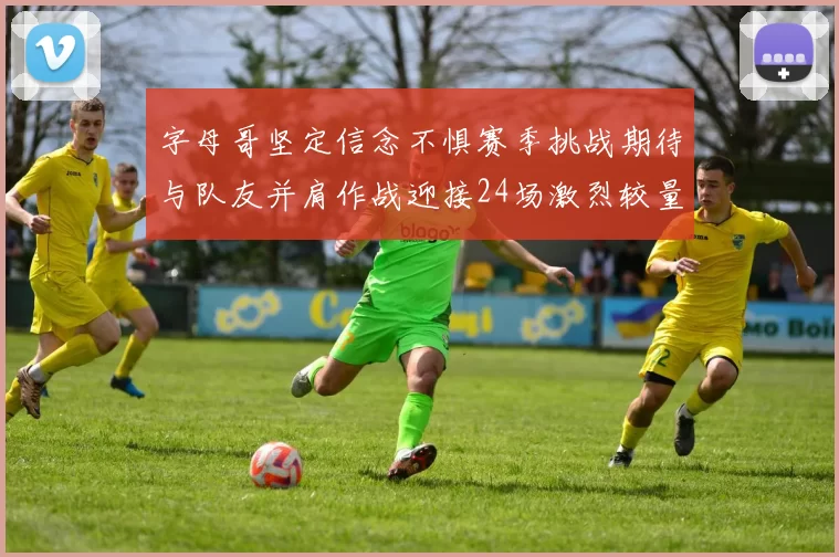 字母哥坚定信念不惧赛季挑战期待与队友并肩作战迎接24场激烈较量