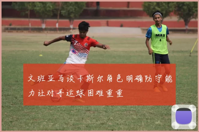 文班亚马谈卡斯尔角色明确防守能力让对手运球困难重重