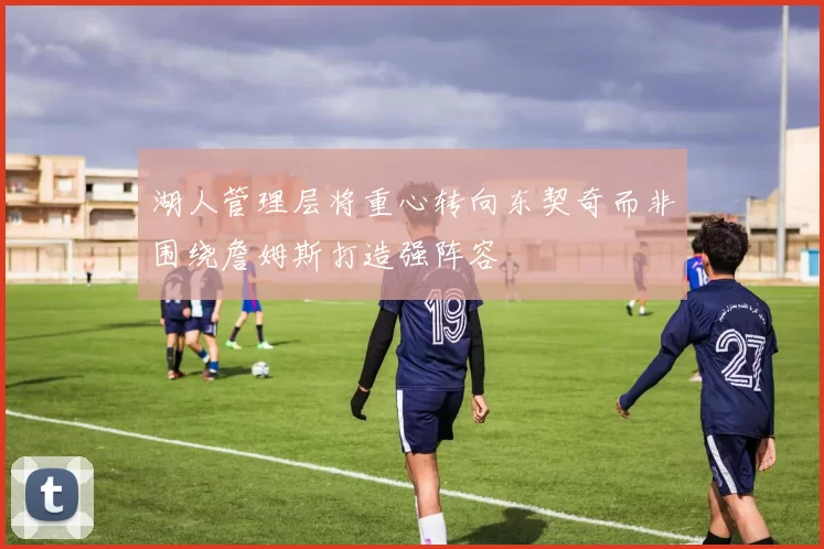 湖人管理层将重心转向东契奇而非围绕詹姆斯打造强阵容