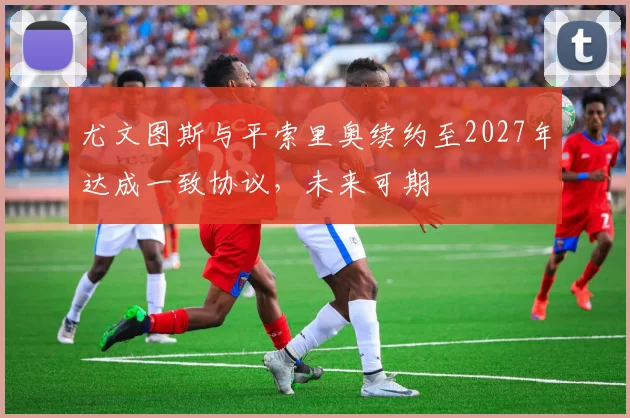 尤文图斯与平索里奥续约至2027年达成一致协议，未来可期