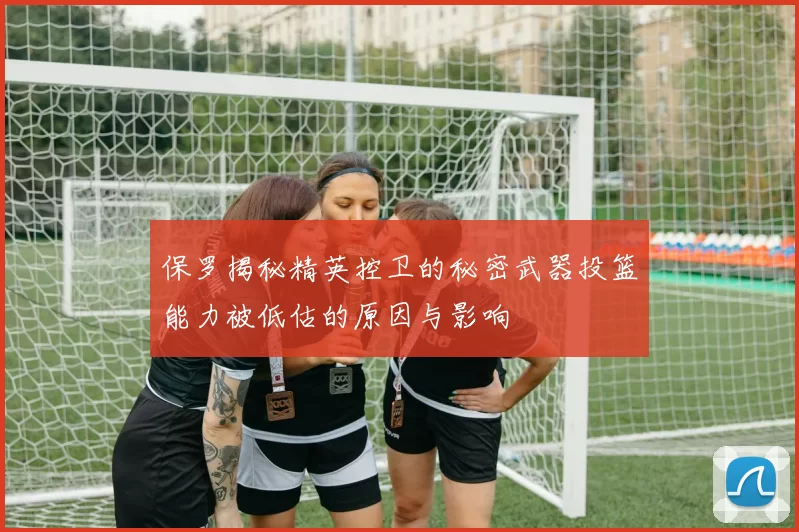 保罗揭秘精英控卫的秘密武器投篮能力被低估的原因与影响