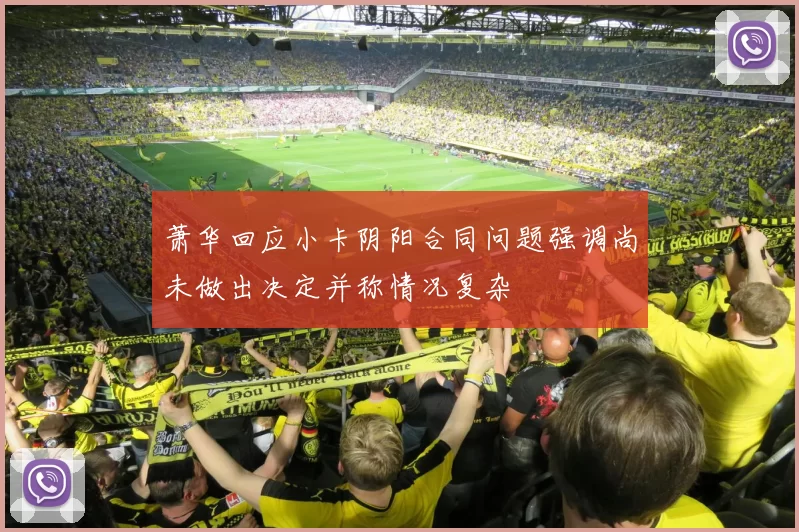 萧华回应小卡阴阳合同问题强调尚未做出决定并称情况复杂