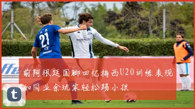 前阿根廷国脚回忆梅西U20训练表现如同业余玩家轻松踢小孩