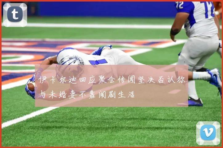伊卡尔迪回应聚会传闻坚决否认称与未婚妻不靠闹剧生活