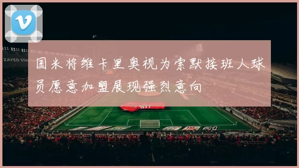 国米将维卡里奥视为索默接班人球员愿意加盟展现强烈意向