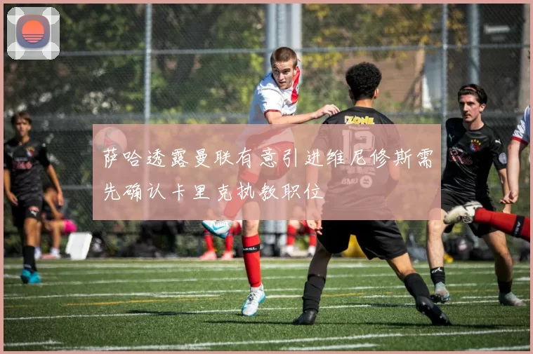萨哈透露曼联有意引进维尼修斯需先确认卡里克执教职位