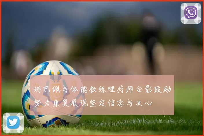 姆巴佩与体能教练理疗师合影鼓励努力康复展现坚定信念与决心