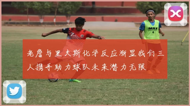 老詹与里夫斯化学反应渐显我们三人携手助力球队未来潜力无限