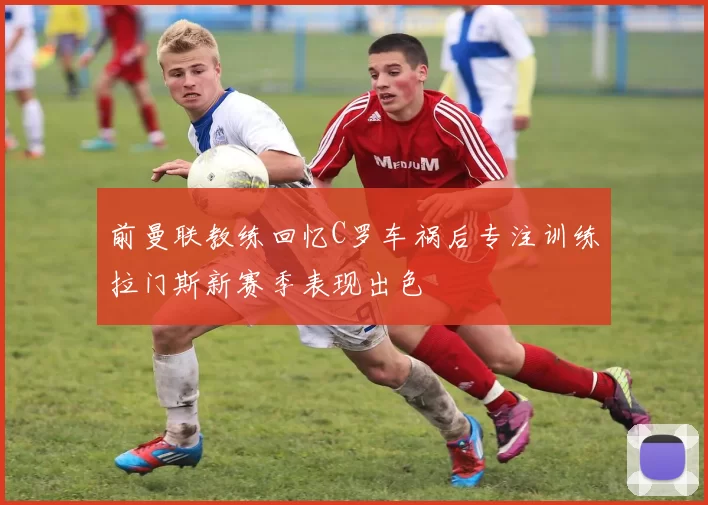前曼联教练回忆C罗车祸后专注训练拉门斯新赛季表现出色