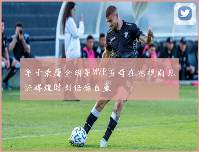 华子荣膺全明星MVP芬奇在电视前见证辉煌时刻倍感自豪