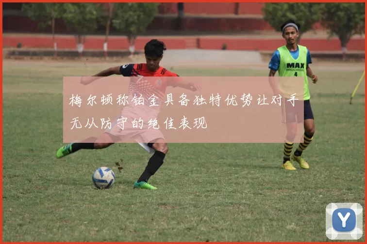 梅尔顿称铂金具备独特优势让对手无从防守的绝佳表现