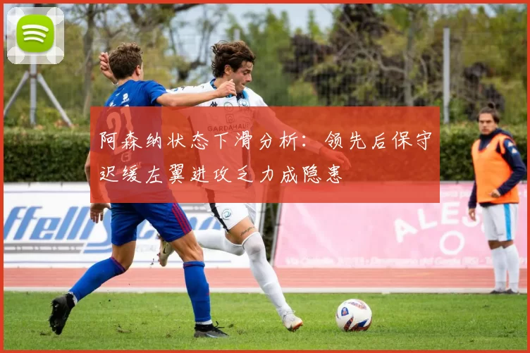 阿森纳状态下滑分析：领先后保守迟缓左翼进攻乏力成隐患